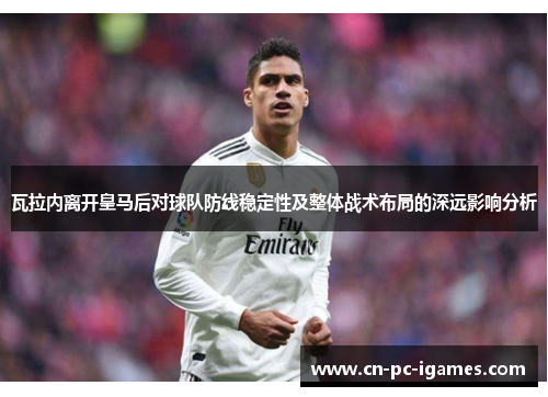 瓦拉内离开皇马后对球队防线稳定性及整体战术布局的深远影响分析