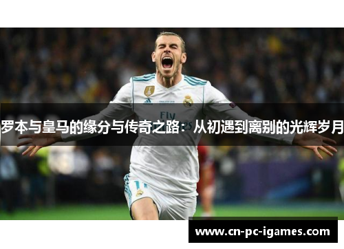 罗本与皇马的缘分与传奇之路：从初遇到离别的光辉岁月