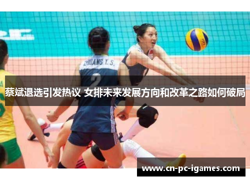 蔡斌退选引发热议 女排未来发展方向和改革之路如何破局 蔡斌退选引发热议 女排未来发展方向和改革之路如何破局