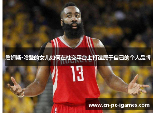 詹姆斯·哈登的女儿如何在社交平台上打造属于自己的个人品牌 詹姆斯·哈登的女儿如何在社交平台上打造属于自己的个人品牌