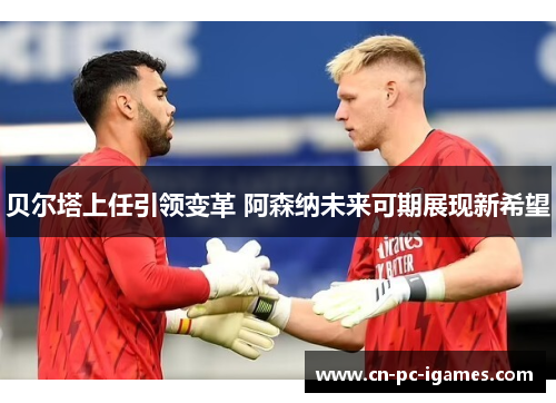 贝尔塔上任引领变革 阿森纳未来可期展现新希望 贝尔塔上任引领变革 阿森纳未来可期展现新希望