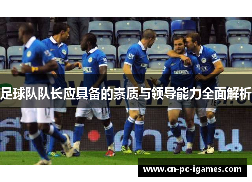 足球队队长应具备的素质与领导能力全面解析 足球队队长应具备的素质与领导能力全面解析