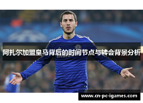 阿扎尔加盟皇马背后的时间节点与转会背景分析 阿扎尔加盟皇马背后的时间节点与转会背景分析