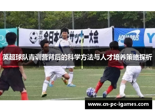 英超球队青训营背后的科学方法与人才培养策略探析 英超球队青训营背后的科学方法与人才培养策略探析