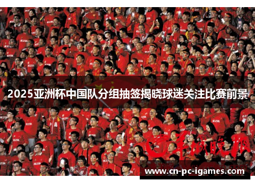2025亚洲杯中国队分组抽签揭晓球迷关注比赛前景