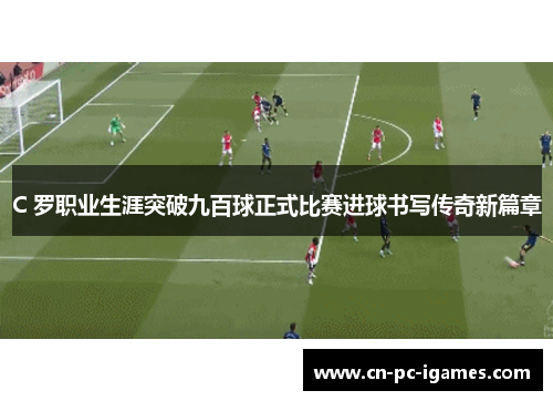 C 罗职业生涯突破九百球正式比赛进球书写传奇新篇章 C 罗职业生涯突破九百球正式比赛进球书写传奇新篇章