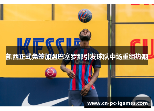 凯西正式免签加盟巴塞罗那引发球队中场重组热潮 凯西正式免签加盟巴塞罗那引发球队中场重组热潮