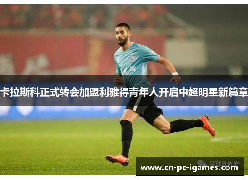 卡拉斯科正式转会加盟利雅得青年人开启中超明星新篇章 卡拉斯科正式转会加盟利雅得青年人开启中超明星新篇章