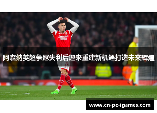 阿森纳英超争冠失利后迎来重建新机遇打造未来辉煌 阿森纳英超争冠失利后迎来重建新机遇打造未来辉煌