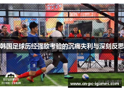韩国足球历经强敌考验的沉痛失利与深刻反思 韩国足球历经强敌考验的沉痛失利与深刻反思