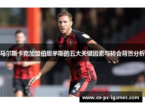 马尔斯卡克加盟伯恩茅斯的五大关键因素与转会背景分析 马尔斯卡克加盟伯恩茅斯的五大关键因素与转会背景分析