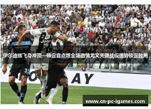 伊尔迪兹飞身冲顶一锤定音点燃全场激情尤文关键战役强势锁定胜局 伊尔迪兹飞身冲顶一锤定音点燃全场激情尤文关键战役强势锁定胜局